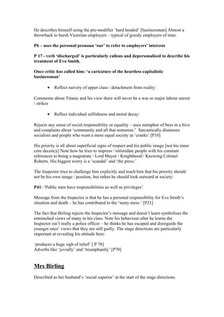 He describes himself using the pre-modifier ‘hard headed’ [businessman] Almost a
throwback to harsh Victorian employers – typical of greedy employers of time.
P6 – uses the personal pronoun ‘our’ to refer to employers’ interests
P 17 - verb ‘discharged’ is particularly callous and depersonalised to describe his
treatment of Eva Smith.
Once critic has called him: ‘a caricature of the heartless capitalistic
businessman’
• Reflect naivety of upper class / detachment from reality:
Comments about Titanic and his view there will never be a war or major labour unrest
/ strikes
• Reflect individual selfishness and moral decay:
Rejects any sense of social responsibility or equality – uses metaphor of bees in a hive
and complains about ‘community and all that nonsense.’ Sarcastically dismisses
socialists and people who want a more equal society as ‘cranks’ [P10]
His priority is all about superficial signs of respect and his public image [not his inner
core decency] Note how he tries to impress / intimidate people with his constant
references to being a magistrate / Lord Mayor / Knighthood / Knowing Colonel
Roberts. His biggest worry is a ‘scandal’ and ‘the press.’
The Inspector tries to challenge him explicitly and teach him that his priority should
not be his own image / position, but rather he should look outward at society:
P41- ‘Public men have responsibilities as well as privileges’
Message from the Inspector is that he has a personal responsibility for Eva Smith’s
situation and death – he has contributed to the ‘nasty mess.’ [P21]
The fact that Birling rejects the Inspector’s message and doesn’t learn symbolises the
entrenched views of many in his class. Note his behaviour after he learns the
Inspector isn’t really a police officer – he thinks he has escaped and disregards the
younger ones’ views that they are still guilty. The stage directions are particularly
important at revealing his attitude here:
‘produces a huge sigh of relief’ [ P 70]
Adverbs like ‘jovially’ and ‘triumphantly’ [P70]
Mrs Birling
Described as her husband’s ‘social superior’ at the start of the stage directions.
 