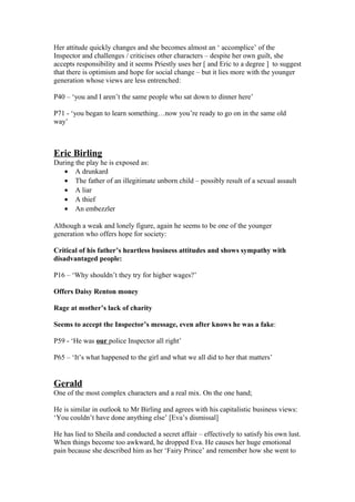 Her attitude quickly changes and she becomes almost an ‘ accomplice’ of the
Inspector and challenges / criticises other characters – despite her own guilt, she
accepts responsibility and it seems Priestly uses her [ and Eric to a degree ] to suggest
that there is optimism and hope for social change – but it lies more with the younger
generation whose views are less entrenched:
P40 – ‘you and I aren’t the same people who sat down to dinner here’
P71 - ‘you began to learn something…now you’re ready to go on in the same old
way’
Eric Birling
During the play he is exposed as:
• A drunkard
• The father of an illegitimate unborn child – possibly result of a sexual assault
• A liar
• A thief
• An embezzler
Although a weak and lonely figure, again he seems to be one of the younger
generation who offers hope for society:
Critical of his father’s heartless business attitudes and shows sympathy with
disadvantaged people:
P16 – ‘Why shouldn’t they try for higher wages?’
Offers Daisy Renton money
Rage at mother’s lack of charity
Seems to accept the Inspector’s message, even after knows he was a fake:
P59 - ‘He was our police Inspector all right’
P65 – ‘It’s what happened to the girl and what we all did to her that matters’
Gerald
One of the most complex characters and a real mix. On the one hand;
He is similar in outlook to Mr Birling and agrees with his capitalistic business views:
‘You couldn’t have done anything else’ [Eva’s dismissal]
He has lied to Sheila and conducted a secret affair – effectively to satisfy his own lust.
When things become too awkward, he dropped Eva. He causes her huge emotional
pain because she described him as her ‘Fairy Prince’ and remember how she went to
 