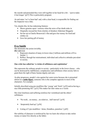 the seaside and pretended they were still together in her head for a bit – ‘just to make
it last longer’ [p37] This is particularly poignant.
At end states ‘we’ve been had’ and, with a clear head, is responsible for finding out
the Inspector was a fake.
Yet, despite this, he has redeeming features:
• Shows genuine upset / remorse when the news of her death sinks in
• Originally rescued her from clutches of drunken Alderman Meggarty
• Set her up in Charlie Brunswick’s flat and gave her money for food and
clothes etc
• Gave her parting gift of money
Eva Smith
She dominates the action invisibly.
Her role is to:
1. Represent situation of many in lower class [‘millions and millions of Eva
Smiths’ ]
2. Reflect, through her mistreatment, individual and collective attitudes prevalent
in society.
One critic has called her ‘a victim of selfishness and exploitation’
She represents the ordinary people in society - particularly in the lower classes – who
can be destroyed by indifference, complacency and selfishness when society fails to
grant them the right of basic human dignity and care.
As play progresses, people’s sins against her seem worse because she is presented
almost as a noble figure, someone who is the complete opposite to most of the
characters. For example:
Initially described using pre-modifiers like ‘young’ and ‘fresh’ [ p35] and as having a
nice little promising life’ [ p21] This makes her later status as a victim
Her clear loneliness and suffering reinforce her victimhood and the others’
selfishness:
• ‘No work…no money…no relatives…half starved’ [ p19]
• ‘desperately hard up’ [ p36]
• Listing of 3 pre-modifiers: ‘alone, friendless, penniless’ [ p45]
Her nobility of character is reinforced by fact we learn she refuses to take stolen
money or name Eric directly as the father.
 
