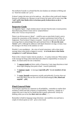 Her method of suicide is so brutal that this also hardens our attitudes to Birling and
co: ‘burnt her insides out’ [ p11]
It doesn’t matter she turns out to be made up – she reflects what could easily happen
because of selfishness etc. Because we get to know her quite well in some ways, the
‘wall’ [ p30 ] that Sheila refers to becomes partly broken down as she is
personalised.
Inspector Goole
An enigmatic figure - single minded, doesn’t deviate from his task or moral position.
Described using abstract nouns such as ‘purposefulness.’
Who is he? Various interpretations:
Name is an obvious pun on ‘ghoul’ – could be seen as some kind of spirit, sent to
torment the consciences of the characters / conduct a preliminary kind of Day of
Judgement. Note he doesn’t forgive or punish – his job is to uncover the truth and
encourage them to acknowledge their guilt and learn from it. He uses the noun
‘lesson’ [ p56 ] Although he addresses individual characters on stage, in many ways
his message is for those in the audience as well.
Priestley’s own mouthpiece – the voice of social conscience, with a clear moral
message about what needs to happen to society – ie to break down what Shelia
recognises is ‘a wall’ between classes
Point is this: it doesn’t matter who he actually is – it’s pretty irrelevant. What matters
is the message he brings about individual and collective responsibility in society for
others. As stated earlier his role is therefore:
1. To uncover truth and show reality of hypocrisy [ note stage directions at start
about light changing from pink to hard – crucial symbolism]
2. To instruct / teach – ie message [especially p56- ‘we are members of one
body’]
3. To warn / foretell consequences socially and politically if society does not
look after those who are less well off and disadvantaged [‘fire, blood and
anguish’ – p56]
Final General Point
You will get a question on a character in all probability - remember to explore their
incidents in detail and link to themes of responsibility / hypocrisy / change etc. I
suspect this year it may be Eva Smith but that is purely guesswork! Always be
thinking when you revise that their role is to reflect……..
Remember to build in language [stage directions / pre-modifiers etc] and learn a
couple of critical quotes as well – gives a nice touch.
 
