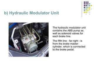b) Hydraulic Modulator Unit The hydraulic modulator unit contains the ABS pump as well as solenoid valves for each brake line. The fifth line - far right - is from the brake master cylinder, which is connected to the brake pedal.  