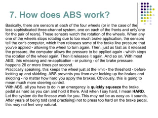7. How does ABS work? Basically, there are sensors at each of the four wheels (or in the case of the  less sophisticated three-channel system, one on each of the fronts and only one for the pair of rears). These sensors watch the rotation of the wheels. When any one of the wheels stops rotating due to too much brake application, the sensors tell the car's computer, which then releases some of the brake line pressure that you've applied - allowing the wheel to turn again. Then, just as fast as it released the pressure, the computer allows the pressure to be applied again - which stops the rotation of the wheel again. Then it releases it again. And so on. With most ABS, this releasing and re-application - or pulsing - of the brake pressure happens 20 or more times per second. Practically speaking, this keeps the wheel just at the limit - the threshold - before locking up and skidding. ABS prevents you from ever locking up the brakes and skidding - no matter how hard you apply the brakes. Obviously, this is going to mean much more steering control. With ABS, all you have to do in an emergency is  quickly squeeze  the brake pedal as hard as you can and hold it there. And when I say hard, I mean  HARD . Let the system do the finesse work for you. This may not be as easy as it sounds. After years of being told (and practising) not to press too hard on the brake pedal, this may not feel very natural. 