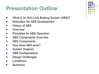 Presentation Outline What is an Anti-Lock Braking System (ABS)? Motivation for ABS Development History of ABS  Overview Principles for ABS Operation ABS Components Overview ABS Components How does ABS work? System Diagram ABS Configurations Design Challenges Limitations Summary 
