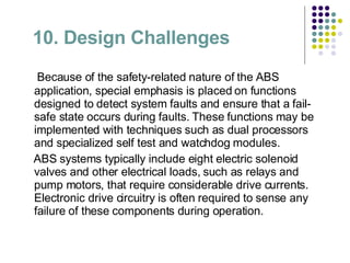 10. Design Challenges   Because of the safety-related nature of the ABS application, special emphasis is placed on functions designed to detect system faults and ensure that a fail-safe state occurs during faults. These functions may be implemented with techniques such as dual processors and specialized self test and watchdog modules. ABS systems typically include eight electric solenoid valves and other electrical loads, such as relays and pump motors, that require considerable drive currents. Electronic drive circuitry is often required to sense any failure of these components during operation. 