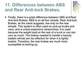 11. Differences between ABS and Rear Anti-lock Brakes. Finally, there is a great difference between ABS and Rear Anti-lock Brakes. ABS is on all four wheels. Rear Anti-lock Brakes, as the name suggests, are only on the rear wheels. This system is often used on pick-up trucks and vans, and is a less-expensive compromise. It is used because the weight load on the rear of a truck or van can vary so much. The brakes needed to handle a heavily loaded vehicle are too effective for when it is lightly loaded. Therefore, the rear brakes are much more susceptible to locking-up. 
