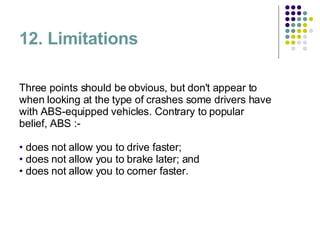 12. Limitations Three points should be obvious, but don't appear to when looking at the type of crashes some drivers have with ABS-equipped vehicles. Contrary to popular belief, ABS :- does not allow you to drive faster;  does not allow you to brake later; and  does not allow you to corner faster.  