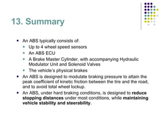 13. Summary An ABS typically consists of: Up to 4 wheel speed sensors An ABS ECU A Brake Master Cylinder, with accompanying Hydraulic Modulator Unit and Solenoid Valves The vehicle’s physical brakes An ABS is designed to modulate braking pressure to attain the peak coefficient of kinetic friction between the tire and the road, and to avoid total wheel lockup.  An ABS, under hard braking conditions, is designed to  reduce stopping distances  under most conditions, while  maintaining vehicle stability and   steerability . 