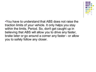 You have to understand that ABS does not raise the traction limits of your vehicle. It only helps you stay within the limits. Period. So, don't get caught up in believing that ABS will allow you to drive any faster, brake later or go around a corner any faster - or allow you to safely follow any closer. 