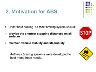 2. Motivation for ABS Under hard braking, an  ideal  braking system should: provide the shortest stopping distances on all surfaces maintain vehicle stability and steerability Anti-lock braking systems  were developed to best meet these needs. 