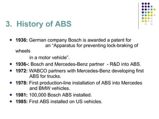 3.  History of ABS 1936:  German company Bosch is awarded a patent for    an “Apparatus for preventing lock-braking of wheels    in a motor vehicle”. 1936-:  Bosch and Mercedes-Benz partner  - R&D into ABS. 1972:  WABCO partners with Mercedes-Benz developing first    ABS for trucks. 1978:  First production-line installation of ABS into Mercedes    and BMW vehicles. 1981:  100,000 Bosch ABS installed. 1985:  First ABS installed on US vehicles. 