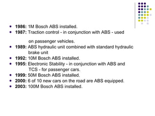 1986:  1M Bosch ABS installed. 1987:  Traction control - in conjunction with ABS - used    on passenger vehicles. 1989:  ABS hydraulic unit combined with standard hydraulic  brake unit 1992:  10M Bosch ABS installed. 1995:  Electronic Stability - in conjunction with ABS and    TCS - for passenger cars. 1999:  50M Bosch ABS installed. 2000:  6 of 10 new cars on the road are ABS equipped. 2003:  100M Bosch ABS installed. 