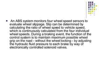 An ABS system monitors four wheel speed sensors to evaluate wheel slippage. Slip can be determined by calculating the ratio of wheel speed to vehicle speed, which is continuously calculated from the four individual wheel speeds. During a braking event, the function of the control system is to maintain maximum possible wheel grip on the road - without the wheel locking - by adjusting the hydraulic fluid pressure to each brake by way of electronically controlled solenoid valves. 
