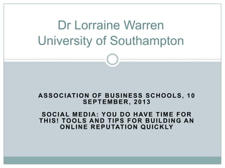 ASSOCIATION OF BUSINESS SCHOOLS, 10
SEPTEMBER, 2013
SOCIAL MEDIA: YOU DO HAVE TIME FOR
THIS! TOOLS AND TIPS FOR BUILDING AN
ONLINE REPUTATION QUICKLY
Dr Lorraine Warren
University of Southampton
 