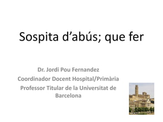 Sospita d’abús; que fer

       Dr. Jordi Pou Fernandez
Coordinador Docent Hospital/Primària
 Professor Titular de la Universitat de
               Barcelona
 