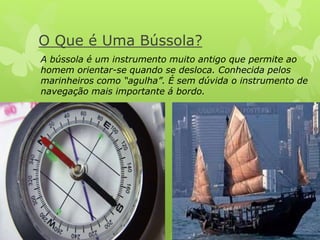 O Que é Uma Bússola? 
A bússola é um instrumento muito antigo que permite ao 
homem orientar-se quando se desloca. Conhecida pelos 
marinheiros como “agulha”. É sem dúvida o instrumento de 
navegação mais importante á bordo. 
 
