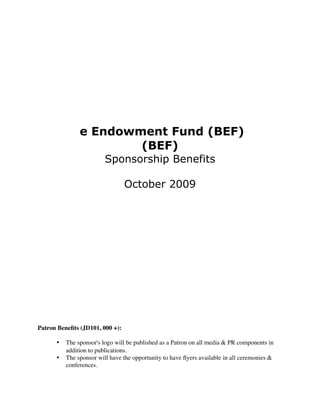 e Endowment Fund (BEF)
                       (BEF)
                        Sponsorship Benefits

                                 October 2009




BEF Sponsorship Packages

Patron Beneﬁts (JD101, 000 +):

      •
 The sponsor's logo will be published as a Patron on all media & PR components in
         addition to publications.
      •
 The sponsor will have the opportunity to have ﬂyers available in all ceremonies &
         conferences.
 