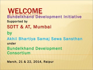 Bundelkhand Development Initiative
Supported by
SDTT & AT, Mumbai
by
Akhil Bhartiya Samaj Sewa Sansthan
under
Bundelkhand Development
Consortium
March, 21 & 22, 2014, Raipur
 