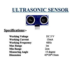 ULTRASONIC SENSOR
Specifications:-
Working Voltage
Working Current
Working Frequency
Max Range
Min Range
Measuring Angle
Dimension
DC5V
15mA
40Hz
Im
2cm
15 degree
45*20*15mm
 