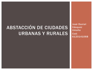 José Daniel
Vásquez
Umaña
Cod:
6120141068
ABSTACCIÓN DE CIUDADES
URBANAS Y RURALES
 