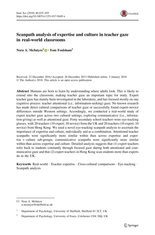 Scanpath analysis of expertise and culture in teacher gaze
in real-world classrooms
Nora A. McIntyre1 • Tom Foulsham2
Received: 23 December 2016 / Accepted: 26 December 2017 / Published online: 5 January 2018
Ó The Author(s) 2018. This article is an open access publication
Abstract Humans are born to learn by understanding where adults look. This is likely to
extend into the classroom, making teacher gaze an important topic for study. Expert
teacher gaze has mainly been investigated in the laboratory, and has focused mostly on one
cognitive process: teacher attentional (i.e., information-seeking) gaze. No known research
has made direct cultural comparisons of teacher gaze or successfully found expert–novice
differences outside Western settings. Accordingly, we conducted a real-world study of
expert teacher gaze across two cultural settings, exploring communicative (i.e., informa-
tion-giving) as well as attentional gaze. Forty secondary school teachers wore eye-tracking
glasses, with 20 teachers (10 expert; 10 novice) from the UK and 20 teachers (10 expert; 10
novice) from Hong Kong. We used a novel eye-tracking scanpath analysis to ascertain the
importance of expertise and culture, individually and as a combination. Attentional teacher
scanpaths were signiﬁcantly more similar within than across expertise and exper-
tise ? culture sub-groups; communicative scanpaths were signiﬁcantly more similar
within than across expertise and culture. Detailed analysis suggests that (1) expert teachers
refer back to students constantly through focused gaze during both attentional and com-
municative gaze and that (2) expert teachers in Hong Kong scan students more than experts
do in the UK.
Keywords Real-world Á Teacher expertise Á Cross-cultural comparisons Á Eye-tracking Á
Scanpath analysis
& Nora A. McIntyre
n.mcintyre@shefﬁeld.ac.uk
1
Department of Psychology, University of Shefﬁeld, Shefﬁeld S1 2LT, UK
2
Department of Psychology, University of Essex, Colchester CO4 3SQ, UK
123
Instr Sci (2018) 46:435–455
https://doi.org/10.1007/s11251-017-9445-x
 