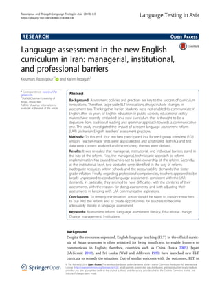 RESEARCH Open Access
Language assessment in the new English
curriculum in Iran: managerial, institutional,
and professional barriers
Kioumars Razavipour1*
and Karim Rezagah2
* Correspondence: razavipur57@
gmail.com
1
Shahid Chamran University of
Ahvaz, Ahvaz, Iran
Full list of author information is
available at the end of the article
Abstract
Background: Assessment policies and practices are key to the success of curriculum
innovations. Therefore, large-scale ELT innovations always include changes in
assessment too. Thinking that Iranian students were not enabled to communicate in
English after six years of English education in public schools, educational policy
makers have recently embarked on a new curriculum that is thought to be a
departure from traditional reading and grammar approach towards a communicative
one. This study investigated the impact of a recent language assessment reform
(LAR) on Iranian English teachers’ assessment practices.
Methods: To this end, four teachers participated in a focused group interview (FGI)
session. Teacher-made tests were also collected and scrutinized. Both FGI and test
data were content analyzed and the recurring themes were derived.
Results: It was revealed that managerial, institutional, and individual barriers stand in
the way of the reform. First, the managerial, technocratic approach to reform
implementation has caused teachers not to take ownership of the reform. Secondly,
at the institutional level, two obstacles were identified in the way of reform:
inadequate resources within schools and the accountability demands that foster
grade inflation. Finally, regarding professional competencies, teachers appeared to be
largely unprepared to conduct language assessments consistent with the LAR
demands. In particular, they seemed to have difficulties with the contents of their
assessments, with the reasons for doing assessments, and with adjusting their
assessments in keeping with LAR communicative aspirations.
Conclusions: To remedy the situation, action should be taken to convince teachers
to buy into the reform and to create opportunities for teachers to become
adequately literate in language assessment.
Keywords: Assessment reform, Language assessment literacy, Educational change,
Change management, Institutions
Background
Despite the resources expended, English language teaching (ELT) in the official curric-
ula of Asian countries is often criticized for being insufficient to enable learners to
communicate in English; therefore, countries such as China (Luxia 2005), Japan
(McKenzie 2010), and Sri Lanka (Wall and Alderson 1993) have launched new ELT
curricula to remedy the situation. Out of similar concerns with the outcomes, ELT in
© The Author(s). 2018 Open Access This article is distributed under the terms of the Creative Commons Attribution 4.0 International
License (http://creativecommons.org/licenses/by/4.0/), which permits unrestricted use, distribution, and reproduction in any medium,
provided you give appropriate credit to the original author(s) and the source, provide a link to the Creative Commons license, and
indicate if changes were made.
Razavipour and Rezagah Language Testing in Asia (2018) 8:9
https://doi.org/10.1186/s40468-018-0061-8
 