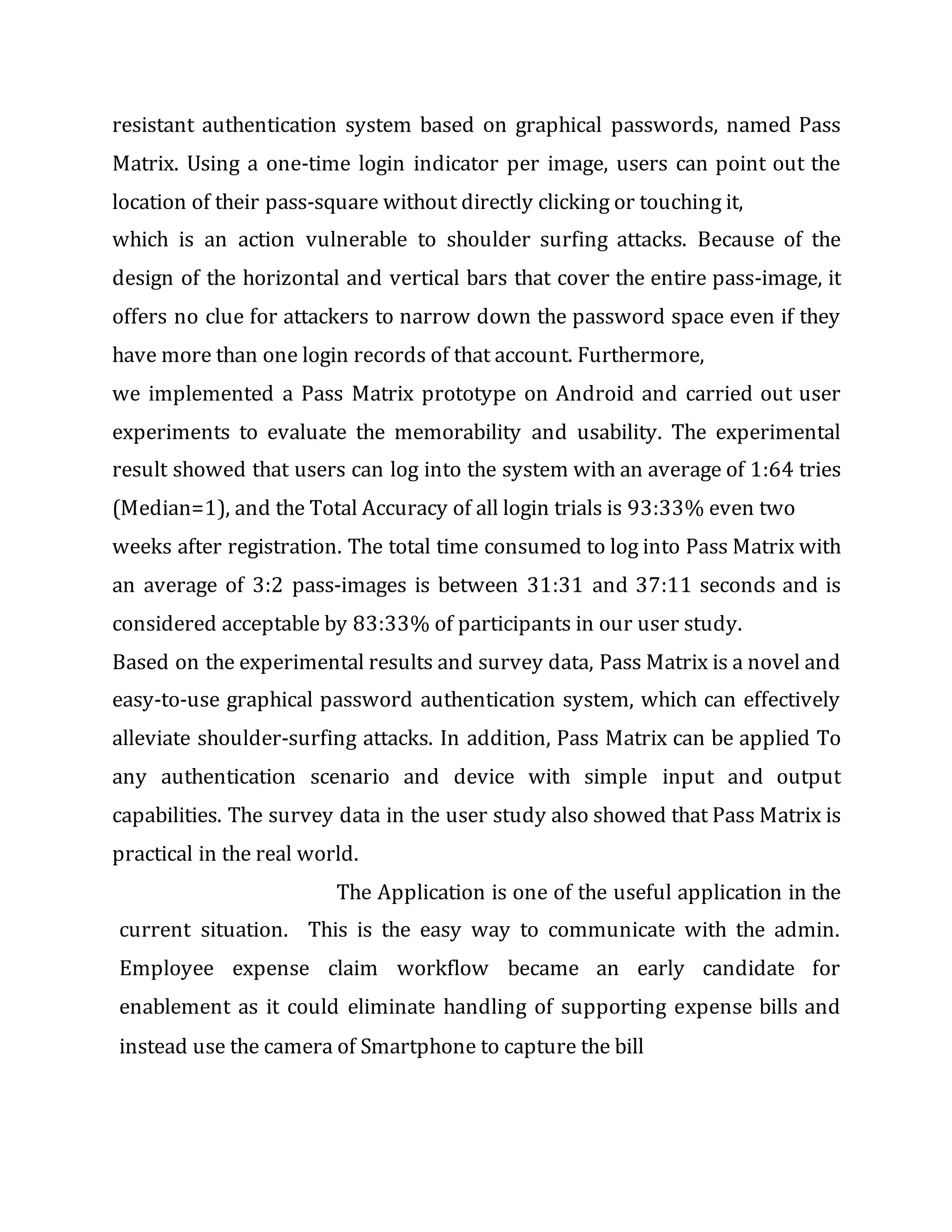 resistant authentication system based on graphical passwords, named Pass
Matrix. Using a one-time login indicator per image, users can point out the
location of their pass-square without directly clicking or touching it,
which is an action vulnerable to shoulder surfing attacks. Because of the
design of the horizontal and vertical bars that cover the entire pass-image, it
offers no clue for attackers to narrow down the password space even if they
have more than one login records of that account. Furthermore,
we implemented a Pass Matrix prototype on Android and carried out user
experiments to evaluate the memorability and usability. The experimental
result showed that users can log into the system with an average of 1:64 tries
(Median=1), and the Total Accuracy of all login trials is 93:33% even two
weeks after registration. The total time consumed to log into Pass Matrix with
an average of 3:2 pass-images is between 31:31 and 37:11 seconds and is
considered acceptable by 83:33% of participants in our user study.
Based on the experimental results and survey data, Pass Matrix is a novel and
easy-to-use graphical password authentication system, which can effectively
alleviate shoulder-surfing attacks. In addition, Pass Matrix can be applied To
any authentication scenario and device with simple input and output
capabilities. The survey data in the user study also showed that Pass Matrix is
practical in the real world.
The Application is one of the useful application in the
current situation. This is the easy way to communicate with the admin.
Employee expense claim workflow became an early candidate for
enablement as it could eliminate handling of supporting expense bills and
instead use the camera of Smartphone to capture the bill
 