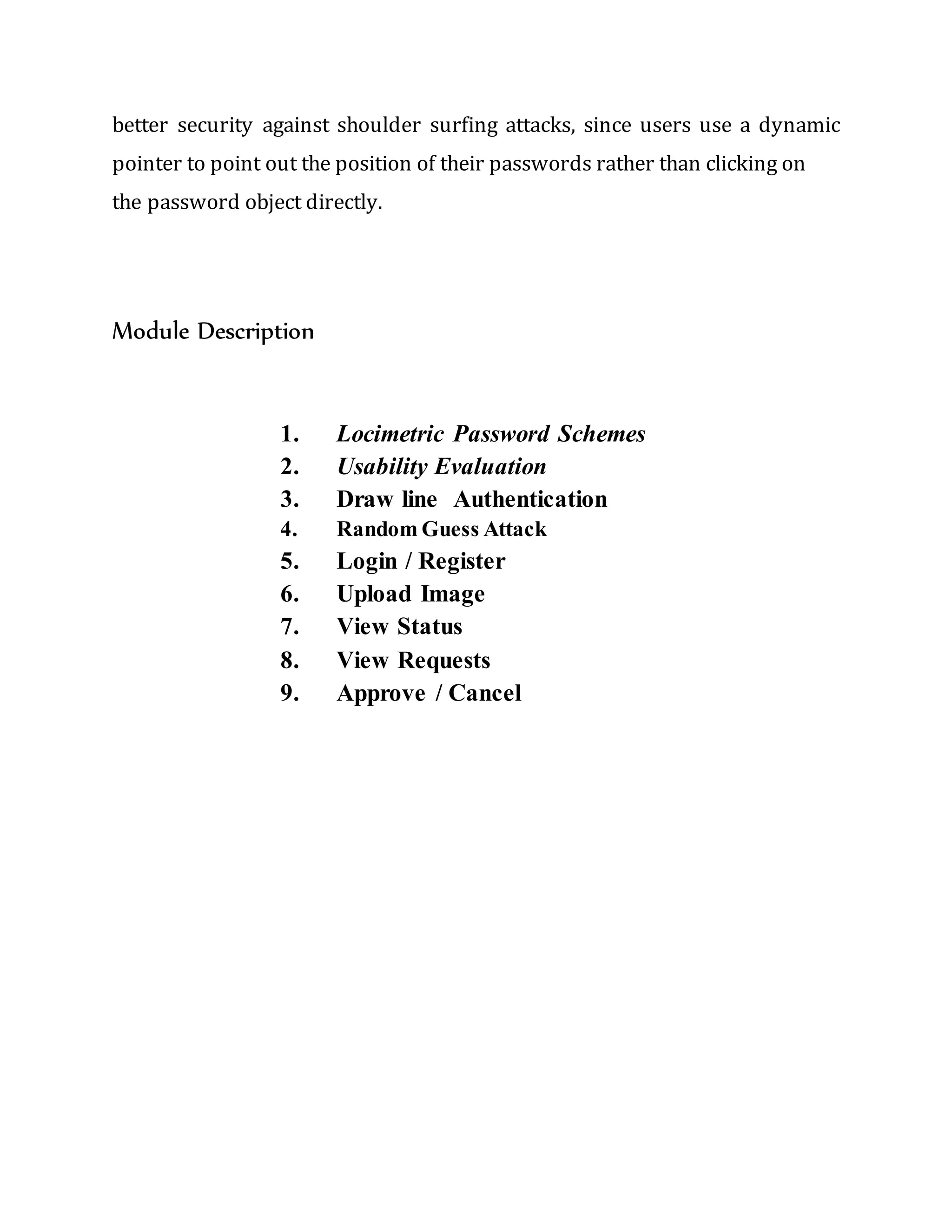 better security against shoulder surfing attacks, since users use a dynamic
pointer to point out the position of their passwords rather than clicking on
the password object directly.
Module Description
1. Locimetric Password Schemes
2. Usability Evaluation
3. Draw line Authentication
4. Random Guess Attack
5. Login / Register
6. Upload Image
7. View Status
8. View Requests
9. Approve / Cancel
 