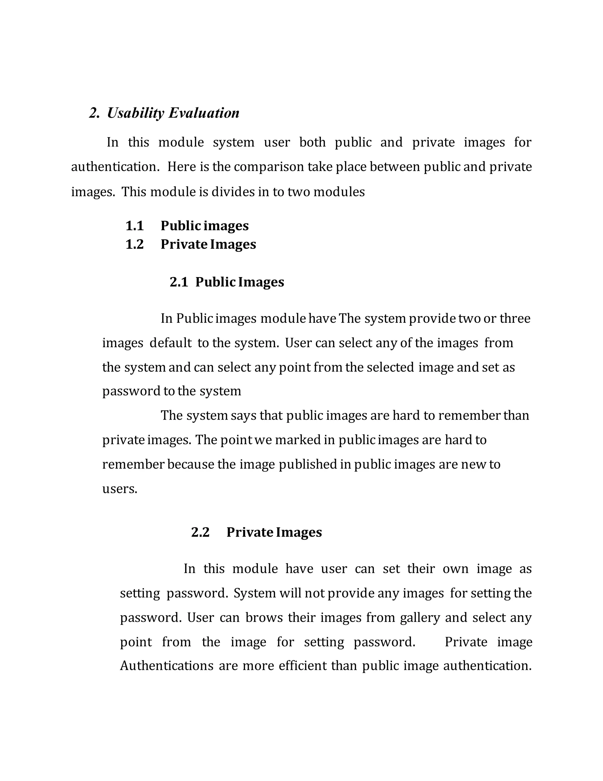 2. Usability Evaluation
In this module system user both public and private images for
authentication. Here is the comparison take place between public and private
images. This module is divides in to two modules
1.1 Public images
1.2 Private Images
2.1 Public Images
In Publicimages modulehaveThe system providetwo or three
images default to the system. User can select any of the images from
the system and can select any point from the selected image and set as
password to the system
The system says that public images are hard to remember than
privateimages. The pointwe marked in publicimages are hard to
remember because the image published in public images are new to
users.
2.2 Private Images
In this module have user can set their own image as
setting password. System will not provide any images for setting the
password. User can brows their images from gallery and select any
point from the image for setting password. Private image
Authentications are more efficient than public image authentication.
 