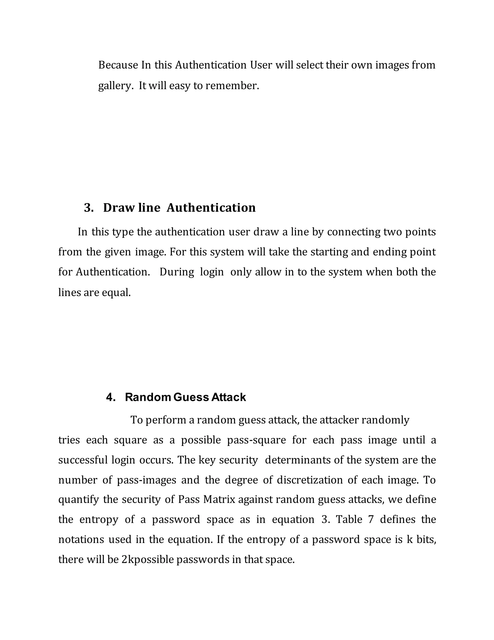 Because In this Authentication User will select their own images from
gallery. It will easy to remember.
3. Draw line Authentication
In this type the authentication user draw a line by connecting two points
from the given image. For this system will take the starting and ending point
for Authentication. During login only allow in to the system when both the
lines are equal.
4. Random Guess Attack
To perform a random guess attack, the attacker randomly
tries each square as a possible pass-square for each pass image until a
successful login occurs. The key security determinants of the system are the
number of pass-images and the degree of discretization of each image. To
quantify the security of Pass Matrix against random guess attacks, we define
the entropy of a password space as in equation 3. Table 7 defines the
notations used in the equation. If the entropy of a password space is k bits,
there will be 2kpossible passwords in that space.
 