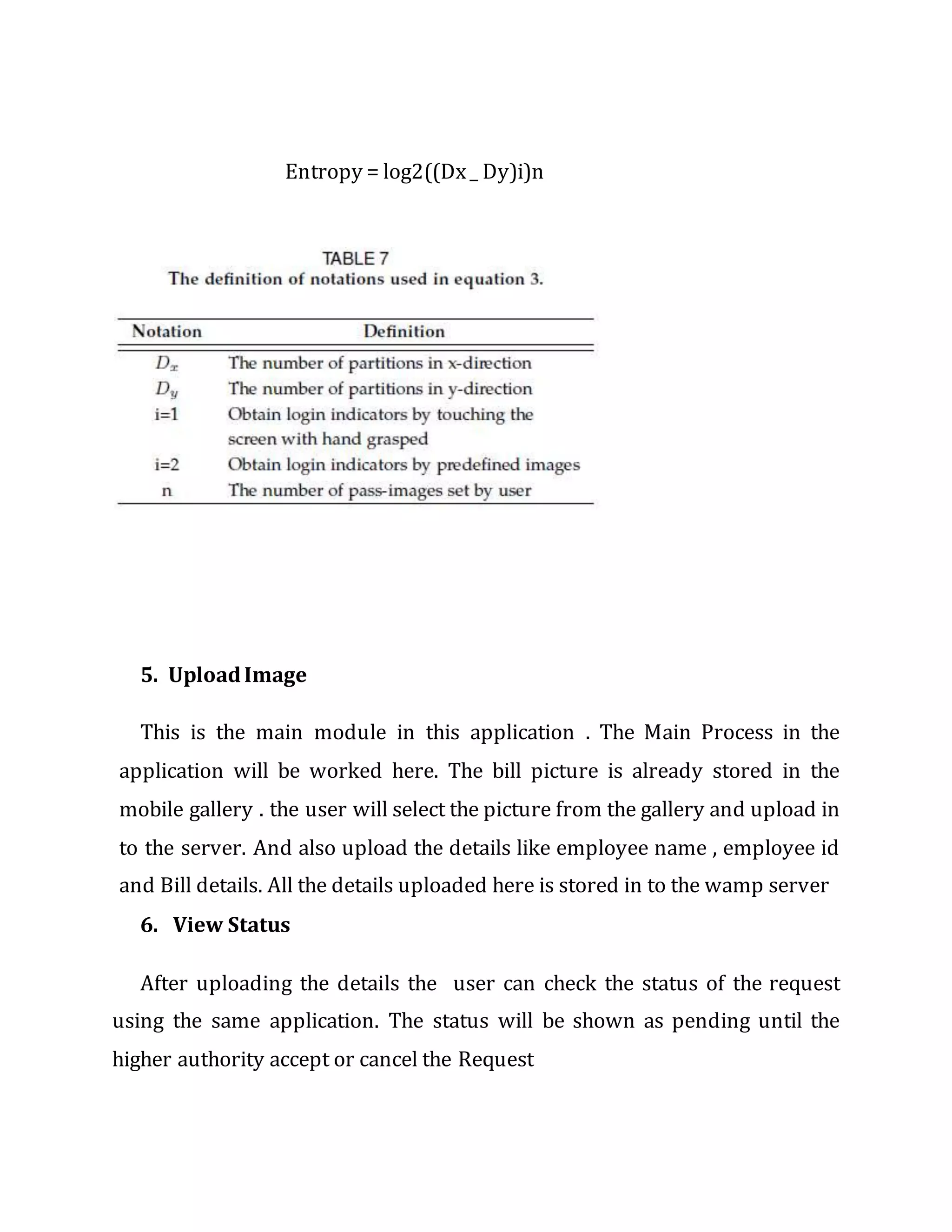 Entropy = log2((Dx_ Dy)i)n
5. UploadImage
This is the main module in this application . The Main Process in the
application will be worked here. The bill picture is already stored in the
mobile gallery . the user will select the picture from the gallery and upload in
to the server. And also upload the details like employee name , employee id
and Bill details. All the details uploaded here is stored in to the wamp server
6. View Status
After uploading the details the user can check the status of the request
using the same application. The status will be shown as pending until the
higher authority accept or cancel the Request
 