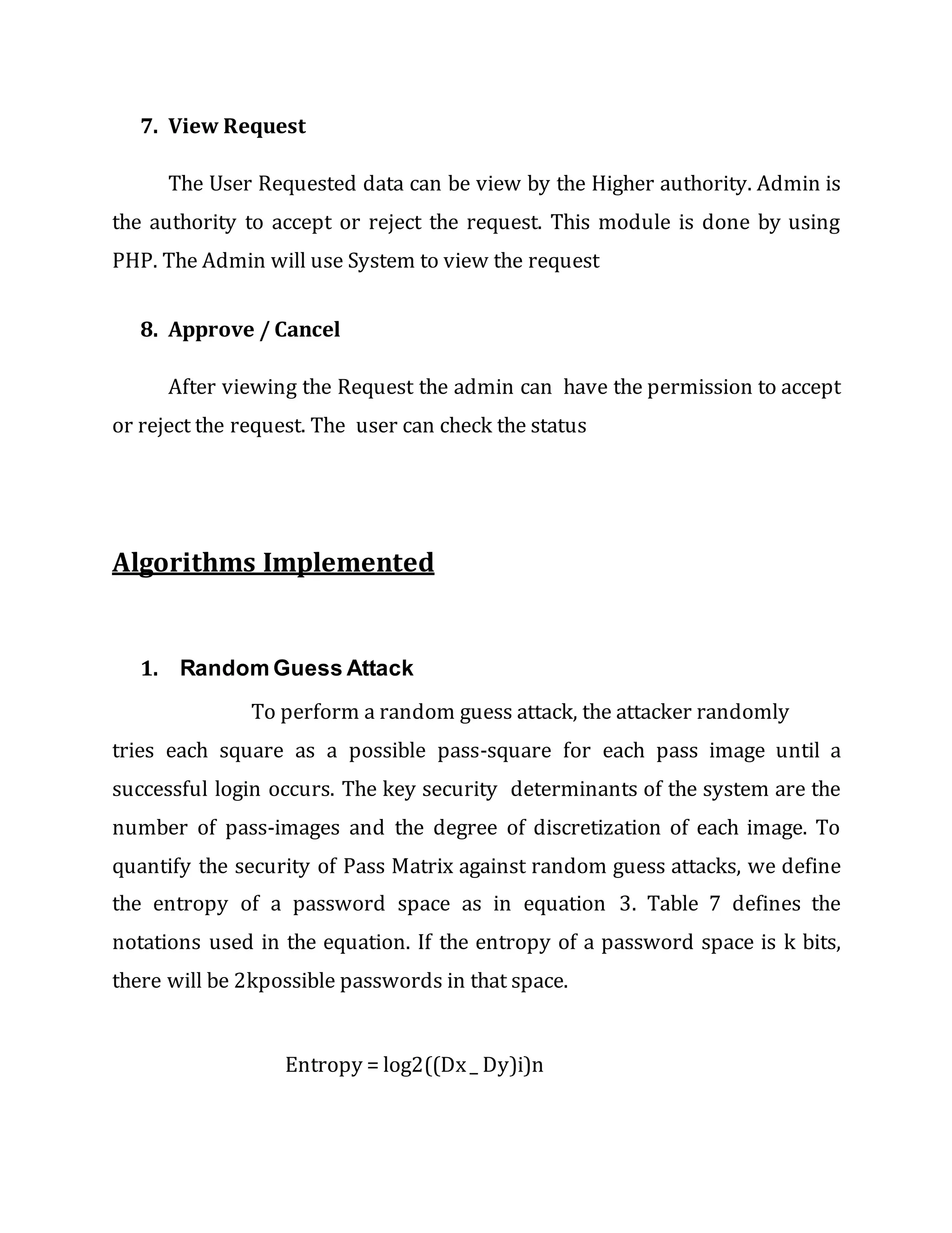 7. View Request
The User Requested data can be view by the Higher authority. Admin is
the authority to accept or reject the request. This module is done by using
PHP. The Admin will use System to view the request
8. Approve / Cancel
After viewing the Request the admin can have the permission to accept
or reject the request. The user can check the status
Algorithms Implemented
1. Random Guess Attack
To perform a random guess attack, the attacker randomly
tries each square as a possible pass-square for each pass image until a
successful login occurs. The key security determinants of the system are the
number of pass-images and the degree of discretization of each image. To
quantify the security of Pass Matrix against random guess attacks, we define
the entropy of a password space as in equation 3. Table 7 defines the
notations used in the equation. If the entropy of a password space is k bits,
there will be 2kpossible passwords in that space.
Entropy = log2((Dx_ Dy)i)n
 