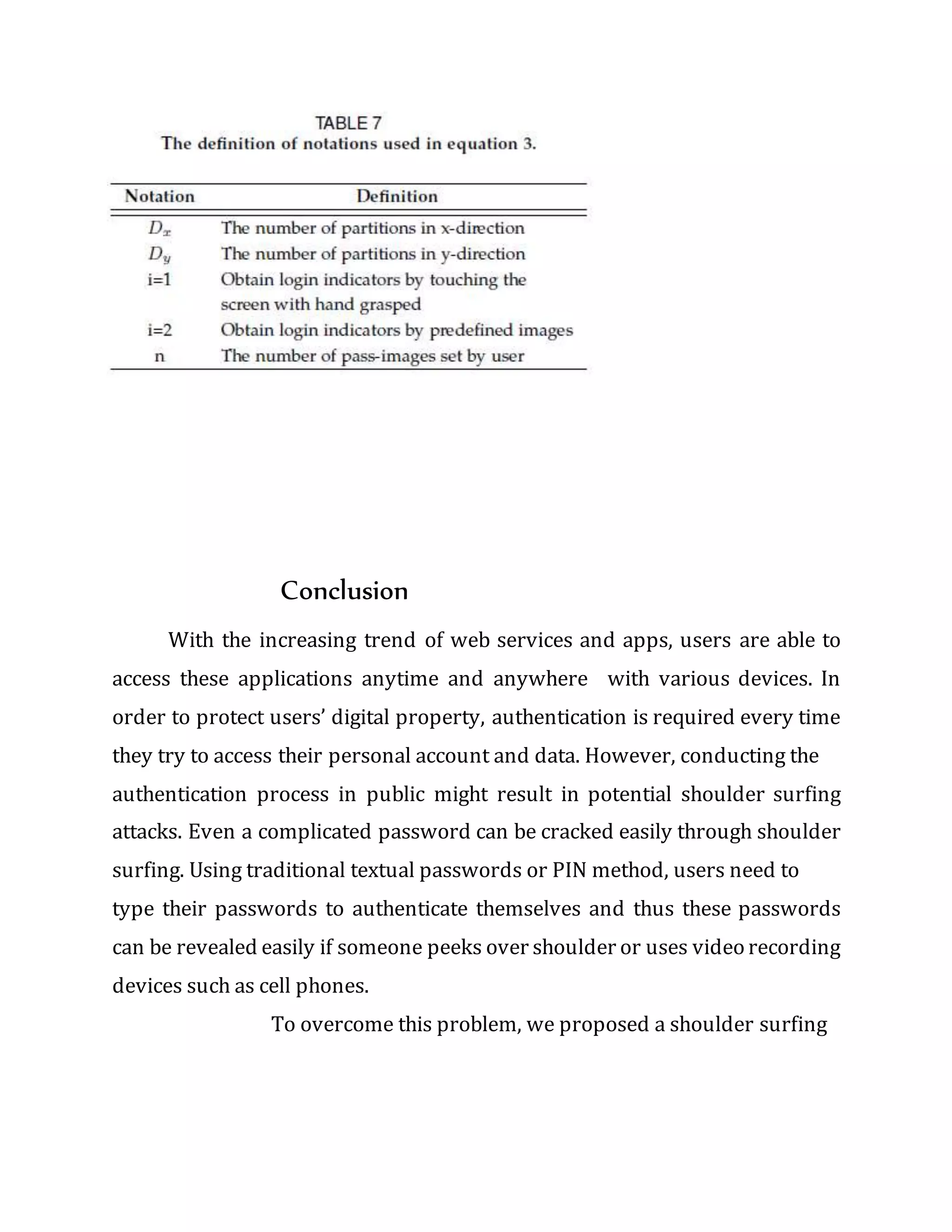 Conclusion
With the increasing trend of web services and apps, users are able to
access these applications anytime and anywhere with various devices. In
order to protect users’ digital property, authentication is required every time
they try to access their personal account and data. However, conducting the
authentication process in public might result in potential shoulder surfing
attacks. Even a complicated password can be cracked easily through shoulder
surfing. Using traditional textual passwords or PIN method, users need to
type their passwords to authenticate themselves and thus these passwords
can be revealed easily if someone peeks over shoulder or uses video recording
devices such as cell phones.
To overcome this problem, we proposed a shoulder surfing
 