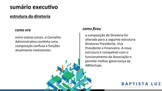 sumário	execu.vo	
estrutura	da	diretoria	
entre	outras	coisas,	o	Conselho	
Administra,vo	con,nha	uma	
composição	confusa	e	funções	
atualmente	inexistentes.	
como	era	 como	ﬁcou	
a	composição	da	Diretoria	foi	
alterada	para	a	seguinte	estrutura:	
Diretores	Presidente,	Vice	
Presidente	e	Financeiro.	A	nova	
estrutura	é	compaLvel	com	o	
funcionamento	da	Associação	e	
permite	melhor	governança	da	
ABStartups.		
 