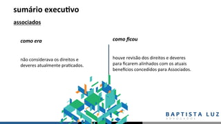 sumário	execu.vo	
associados	
não	considerava	os	direitos	e	
deveres	atualmente	pra,cados.	
como	era	 como	ﬁcou	
houve	revisão	dos	direitos	e	deveres	
para	ﬁcarem	alinhados	com	os	atuais	
beneNcios	concedidos	para	Associados.		
 