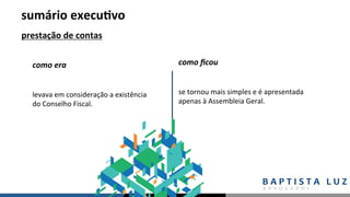 sumário	execu.vo	
prestação	de	contas	
levava	em	consideração	a	existência	
do	Conselho	Fiscal.	
como	era	 como	ﬁcou	
se	tornou	mais	simples	e	é	apresentada	
apenas	à	Assembleia	Geral.	
 