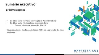 sumário	execu.vo	
próximos	passos	
•  Dia	02	de	Maio	–	Envio	da	Convocação	da	Assembleia	Geral	
•  Dia	18	de	Maio	–	Realização	da	Assembleia	Geral		
•  Quórum	mínimo	de	aprovação:	50%	+	1	
		
Novas	associações	ﬁcarão	pendentes	de	29/04	até	a	aprovação	das	novas	
mudanças.		
	
 