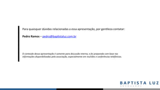 O	conteúdo	dessa	apresentação	é	somente	para	discussão	interna,	e	foi	preparado	com	base	nas	
informações	disponibilizadas	pela	associação,	especialmente	em	reuniões	e	conferências	telefônicas.	
Para	quaisquer	dúvidas	relacionadas	a	essa	apresentação,	por	gen,leza	contatar:	
	
Pedro	Ramos	–	pedro@bap,staluz.com.br	
	
 