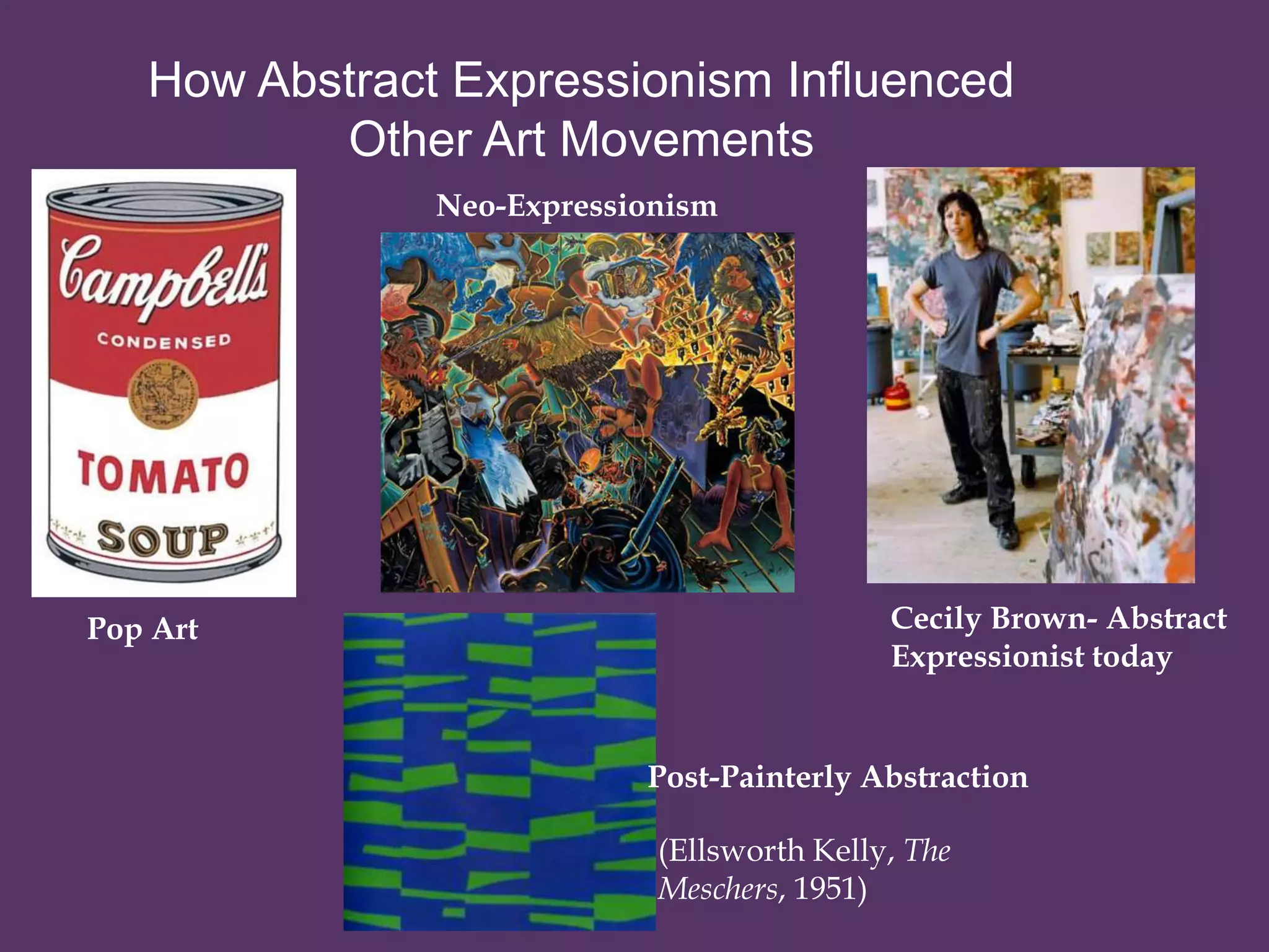 How Abstract Expressionism Influenced
          Other Art Movements
               Neo-Expressionism




Pop Art                                     Cecily Brown- Abstract
                                            Expressionist today


                           Post-Painterly Abstraction

                            (Ellsworth Kelly, The
                            Meschers, 1951)
 