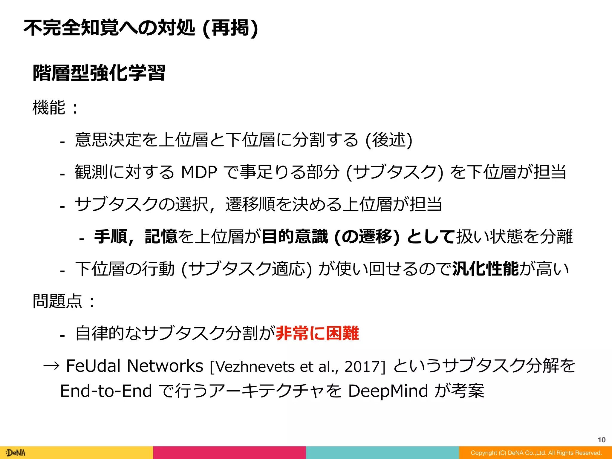 不完全知覚への対処	(再掲)
Copyright (C) DeNA Co.,Ltd. All Rights Reserved.
10
階層型強化学習	
機能	:			
⁃ 意思決定を上位層と下位層に分割する	(後述)	
⁃ 観測に対する	MDP	で事⾜りる部分	(サブタスク)	を下位層が担当	
⁃ サブタスクの選択，遷移順を決める上位層が担当	
⁃ ⼿順，記憶を上位層が⽬的意識	(の遷移)	として扱い状態を分離	
⁃ 下位層の⾏動	(サブタスク適応)	が使い回せるので汎化性能が⾼い	
問題点	:		
⁃ ⾃律的なサブタスク分割が⾮常に困難	
→	FeUdal	Networks	[Vezhnevets	et	al.,	2017]	というサブタスク分解を	
End-to-End	で⾏うアーキテクチャを	DeepMind	が考案
 