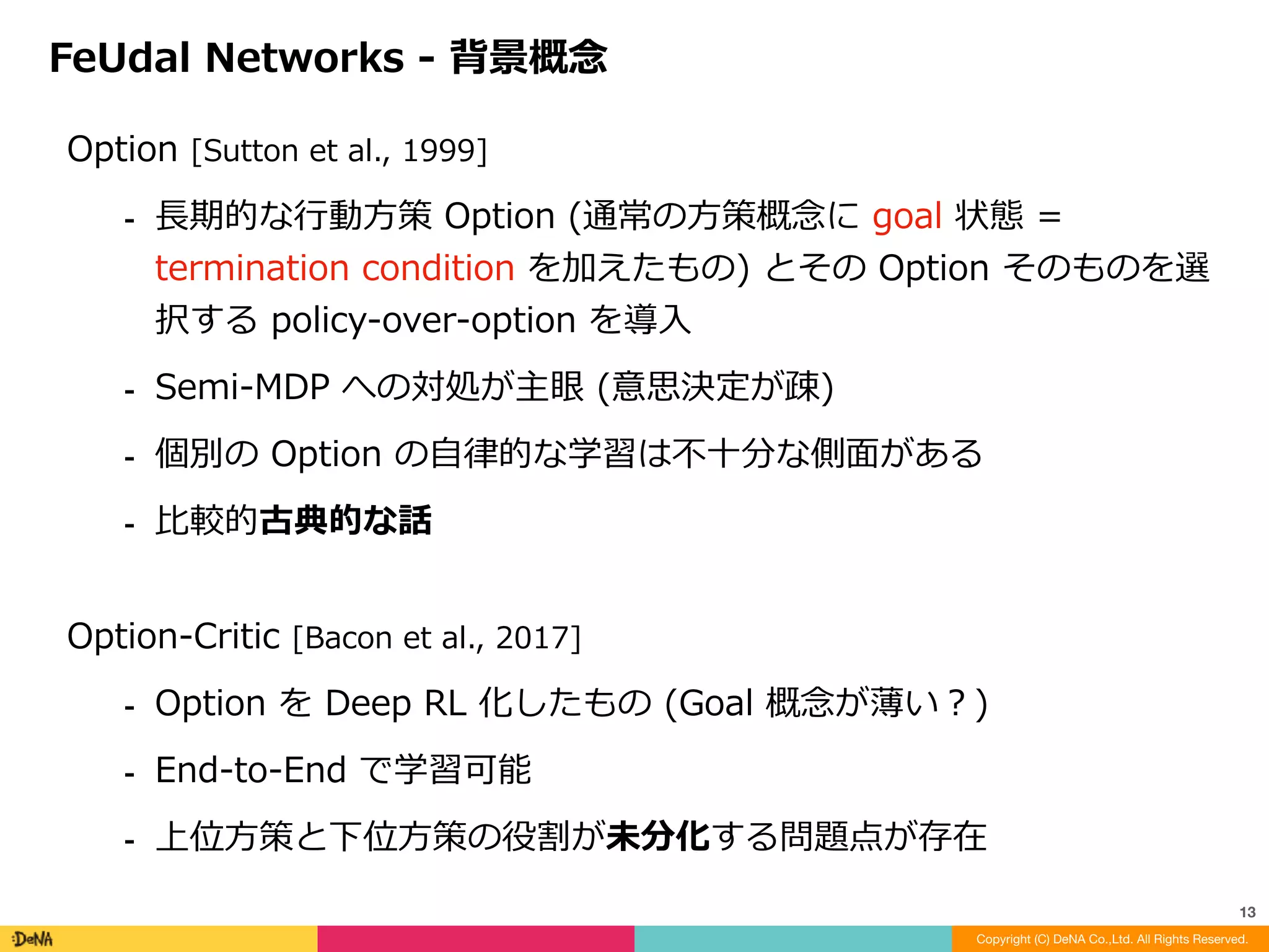 FRL	の意思決定を上位層と下位層に分割が根幹アイディア	
⁃ 下位意思決定者	Worker	(FRL	での	sub-maneer)	
⁃ 上位意思決定者	Manager
FeUdal	Networks	-	概要
Copyright (C) DeNA Co.,Ltd. All Rights Reserved.
13
↑	下位の⾏動	primitive-policy	を選択する	Worker
																
CNN	部で	
観測	x	を変換    	
																	↓
A3C	で学習	
↓
←	サブゴール
↓	上位の⾏動	sub-policy	を選択する	Manager
※	[Vezhnevets	et	al.,	2017]
 