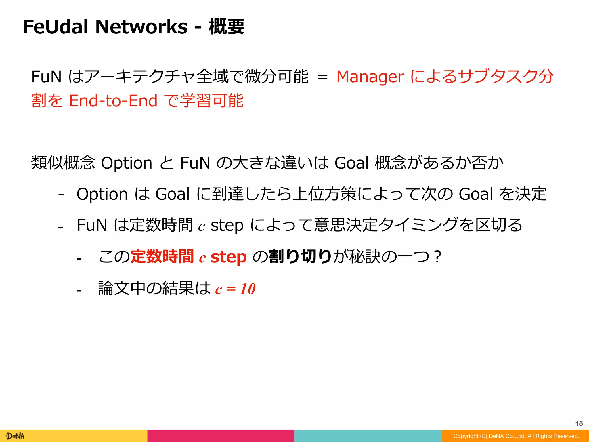 FuNs	の特徴	
1. Transition	policy	gradient	for	training	the	Manager	
⁃ Manager	訓練のための遷移⽅策勾配	(遷移⽅策＝上位層⽅策)	
2. Relative	rather	than	absolute	goals	
⁃ 絶対的ではなく相対的な定義によるサブゴール形成	
⁃ 獲得された潜在状態ベクトル	s	に対する差分を	g	として学習	
3. 	Lower	temporal	resolution	for	Manager	
⁃ Manager	の扱う時間間隔の低解像度化	
⁃ 意思決定タイミングと	Dilated	LSTM	
4. Intrinsic	motivation	for	the	Worker	
⁃ 内部報酬(といっても⽐較的弱め)
FeUdal	Networks	-	特徴
Copyright (C) DeNA Co.,Ltd. All Rights Reserved.
15
 
