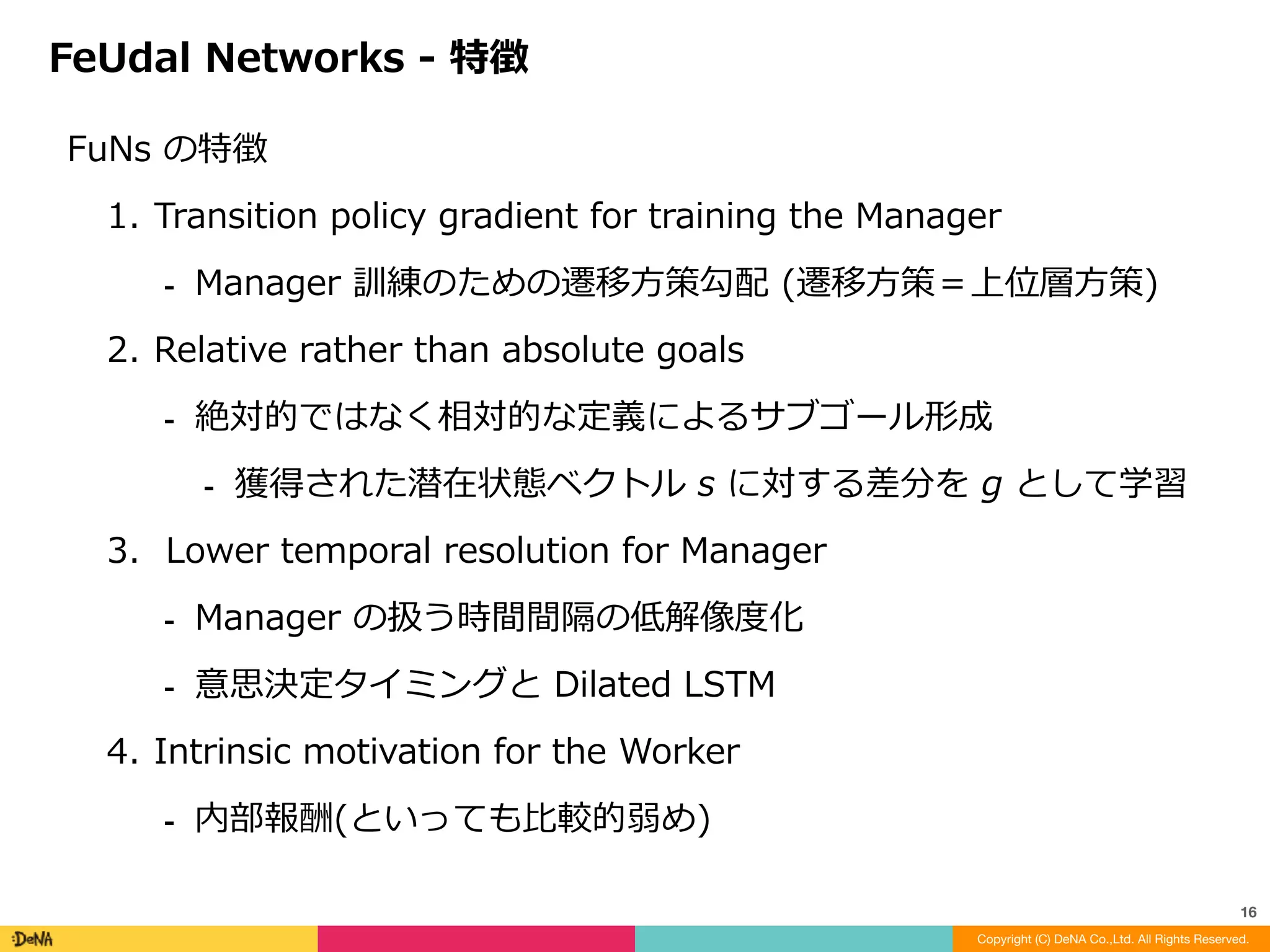 Manager	(上位層)訓練のための遷移⽅策勾配	:	
Worker	(下位層)とは異なる勾配を定義
Transition	policy	gradient	for	the	Manager
Copyright (C) DeNA Co.,Ltd. All Rights Reserved.
16
※
※
	↑		
Manager	から与えられる仮想的な収益
※	Option-Critic	は下位層の意思決定者からの勾配を使って学習
※	[Vezhnevets	et	al.,	2017]
 