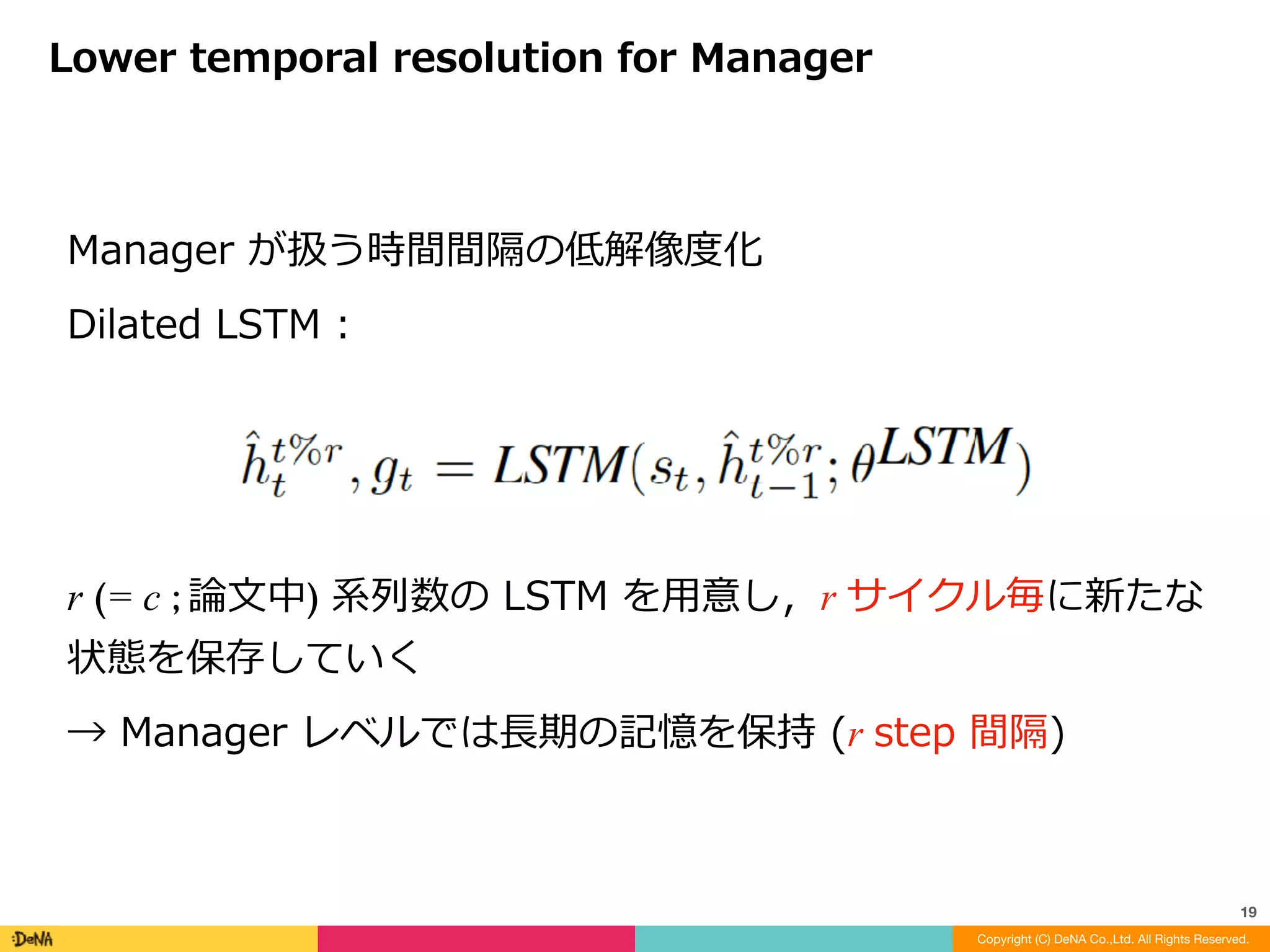 内部報酬	:
Intrinsic	motivation	for	the	Worker
Copyright (C) DeNA Co.,Ltd. All Rights Reserved.
19
流⾏りの好奇⼼	(intrinsic	reword)	とはまた異なる	
環境探索効果は少ないので好奇⼼との組み合わせは可能
↑	予測されたゴールとの類似度
※ 0 ~ c step	の間に	goal	に近づけば	OK	!
 