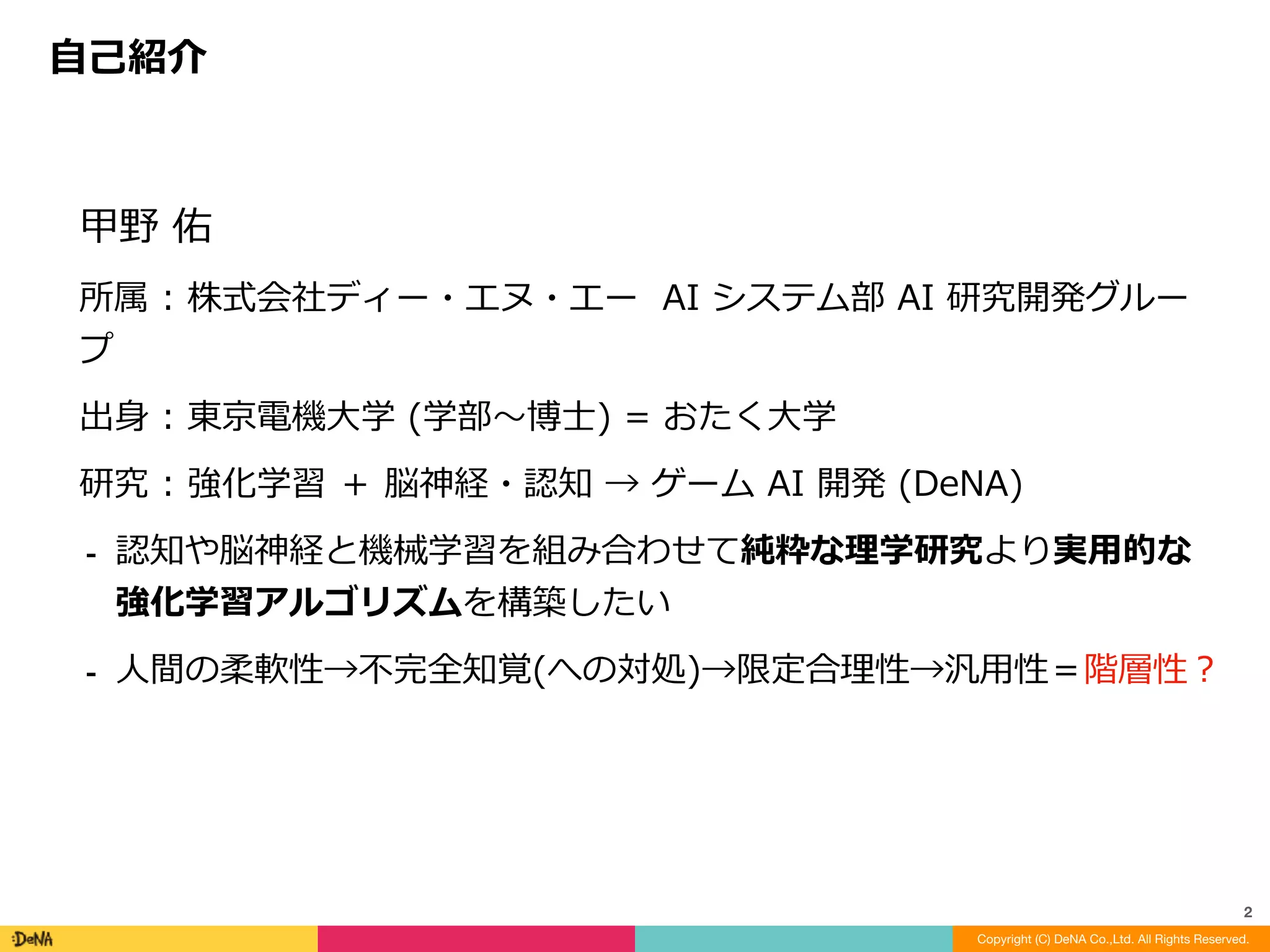 甲野	佑	
所属	:	株式会社ディー・エヌ・エー		AI	システム部	AI	研究開発グルー
プ	
出⾝	:	東京電機⼤学	(学部〜博⼠)	=	おたく⼤学	
研究	:	強化学習	＋	脳神経・認知	→	ゲーム	AI	開発	(DeNA)	
⁃ 認知や脳神経と機械学習を組み合わせて純粋な理学研究より実⽤的な
強化学習アルゴリズムを構築したい	
⁃ ⼈間の柔軟性→不完全知覚(への対処)→限定合理性→汎⽤性＝階層性？
⾃⼰紹介
Copyright (C) DeNA Co.,Ltd. All Rights Reserved.
2
 