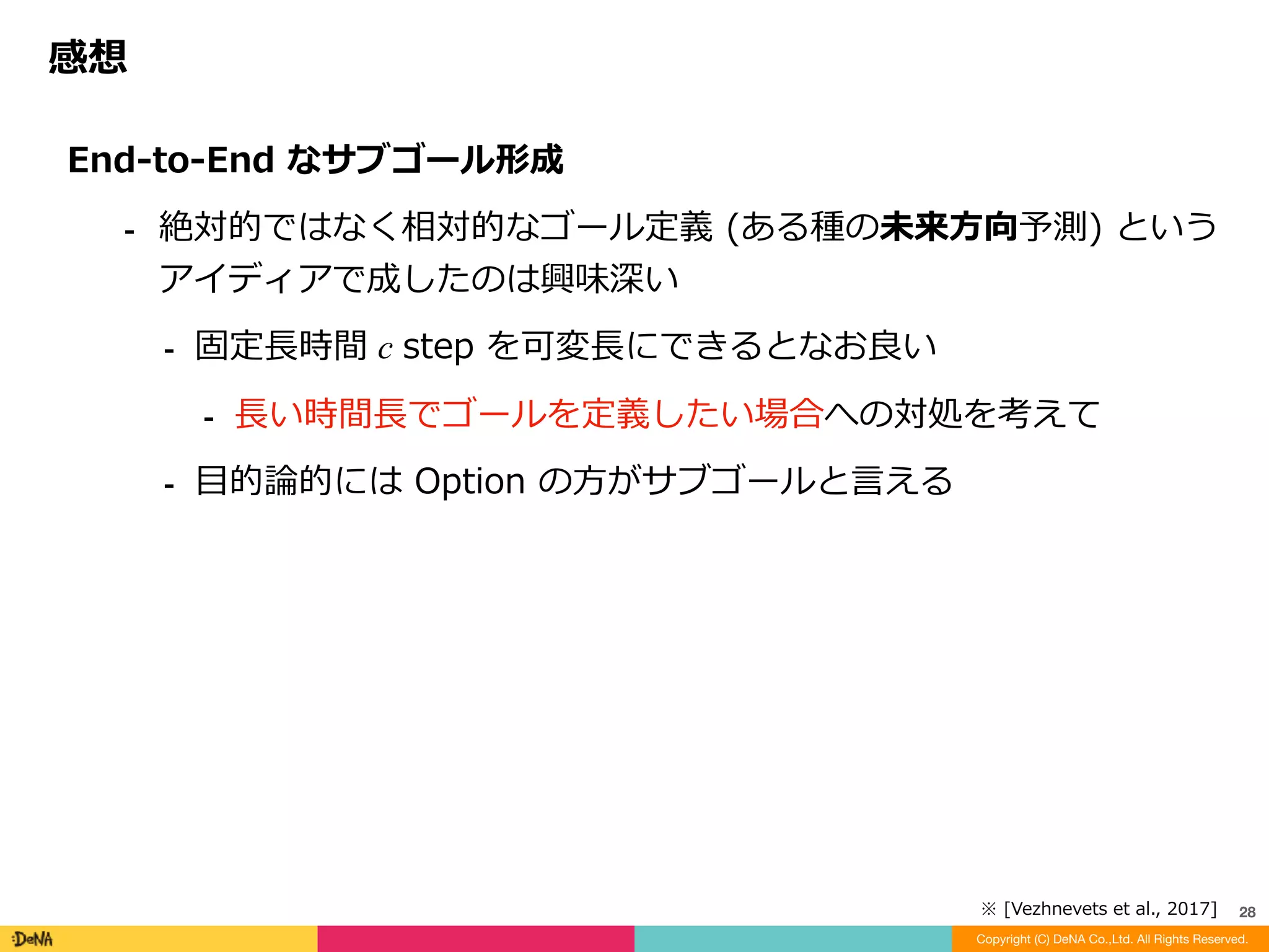 感想
Copyright (C) DeNA Co.,Ltd. All Rights Reserved.
28
LSTM	への依存性	
⁃ 不完全情報への対処は所詮	LSTM	まかせ	
⁃ 成績で	Option-Critic	に優っているのは	A3C	や	LSTM	のおかげ	
⁃ 固定⻑ c step	サイクルの	Dilated	LSTM	が有効だった？	
⁃ FuNs	⾃体が	Dilated	LSTM	を使うための構造とも捉えられる	
⁃ ⻑期的な	Dilated	LSTM	といっても限界が存在するはず	
→	より圧縮(記号化)された記憶表現を	End-to-End	で学習すべき？
 