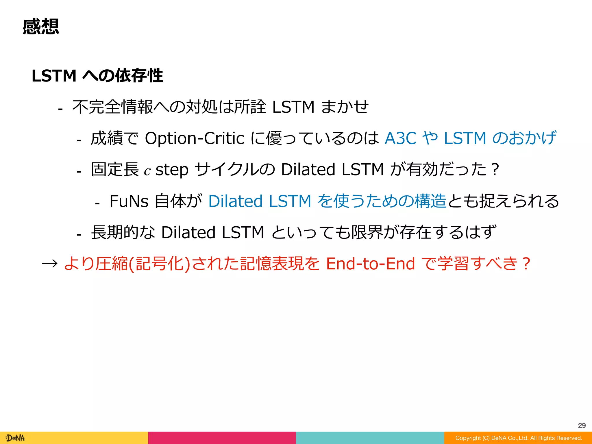 引⽤⽂献	(スライド中)
Copyright (C) DeNA Co.,Ltd. All Rights Reserved.
29
[Vezhnevets et al., 2017] Vezhnevets, A. S., Osindero, S., Schaul, T., Heess, N., Jaderberg, M., Silver, D., and
Kavukcuoglu, K. FeUdal Networks for Hierarchical Reinforcement Learning. ArXiv. Retrieved from http://
arxiv.org/abs/1703.01161 (2017).
[Bellmare et al., 2012] Bellemare, M. G., Naddaf, Y., Veness, J., and Bowling, M. The arcade learning
environment: An evaluation platform for general agents. Journal of Artificial Intelligence Research. (2012).
[Dayan and Hinton, 1993] Dayan, P., and Hinton, G. E. Feudal reinforcement learning. In NIPS . Morgan
Kaufmann Publishers. (1993).
[Sutton et al., 1999] Sutton, R. S., Precup, D., and Singh, S. Between mdps and semi-mdps: A framework for
temporal abstraction in reinforcement learning. Artificial intelligence. (1999).
[Bacon et al., 2017] Bacon, P. L., Precup, D., and Harb, J. The option-critic architecture. In AAAI. (2017).
[Von Mises–Fisher distribution] https://en.wikipedia.org/wiki/Von_Mises-Fisher_distribution
 