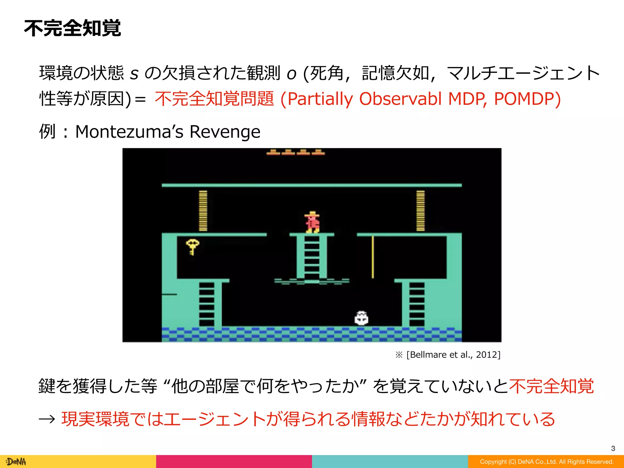 環境の状態	s	の⽋損された観測	o	(死⾓，記憶⽋如，マルチエージェント
性等が原因)＝	不完全知覚問題	(Partially	Observabl	MDP,	POMDP)		
例	:	Montezumaʼs	Revenge
不完全知覚
Copyright (C) DeNA Co.,Ltd. All Rights Reserved.
3
鍵を獲得した等	“他の部屋で何をやったか”	を覚えていないと不完全知覚	
→	現実環境ではエージェントが得られる情報などたかが知れている
※	[Bellmare	et	al.,	2012]
 