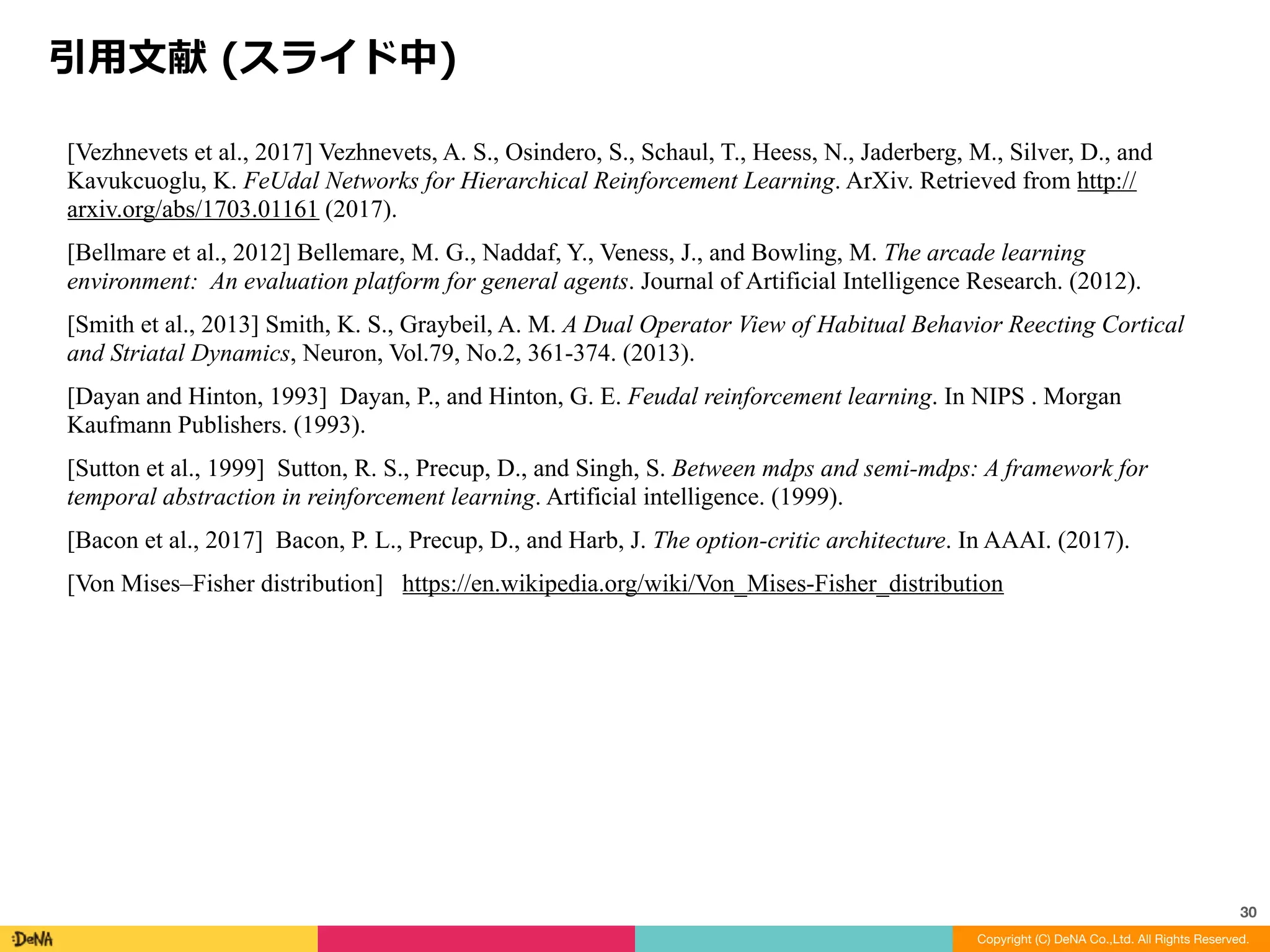 結果	-	オマケ
Copyright (C) DeNA Co.,Ltd. All Rights Reserved.
30
Water	maze	で実際に獲得された⾏動	:
Staet	(緑)位置からの⾏動以外，同じ半径で回転して探索するサブ⽅策が
学習される	
右端は	goal	をランダムに設定，200step	固定して学習して得られたサ
ブ⽅策ケース
※	[Vezhnevets	et	al.,	2017]
 