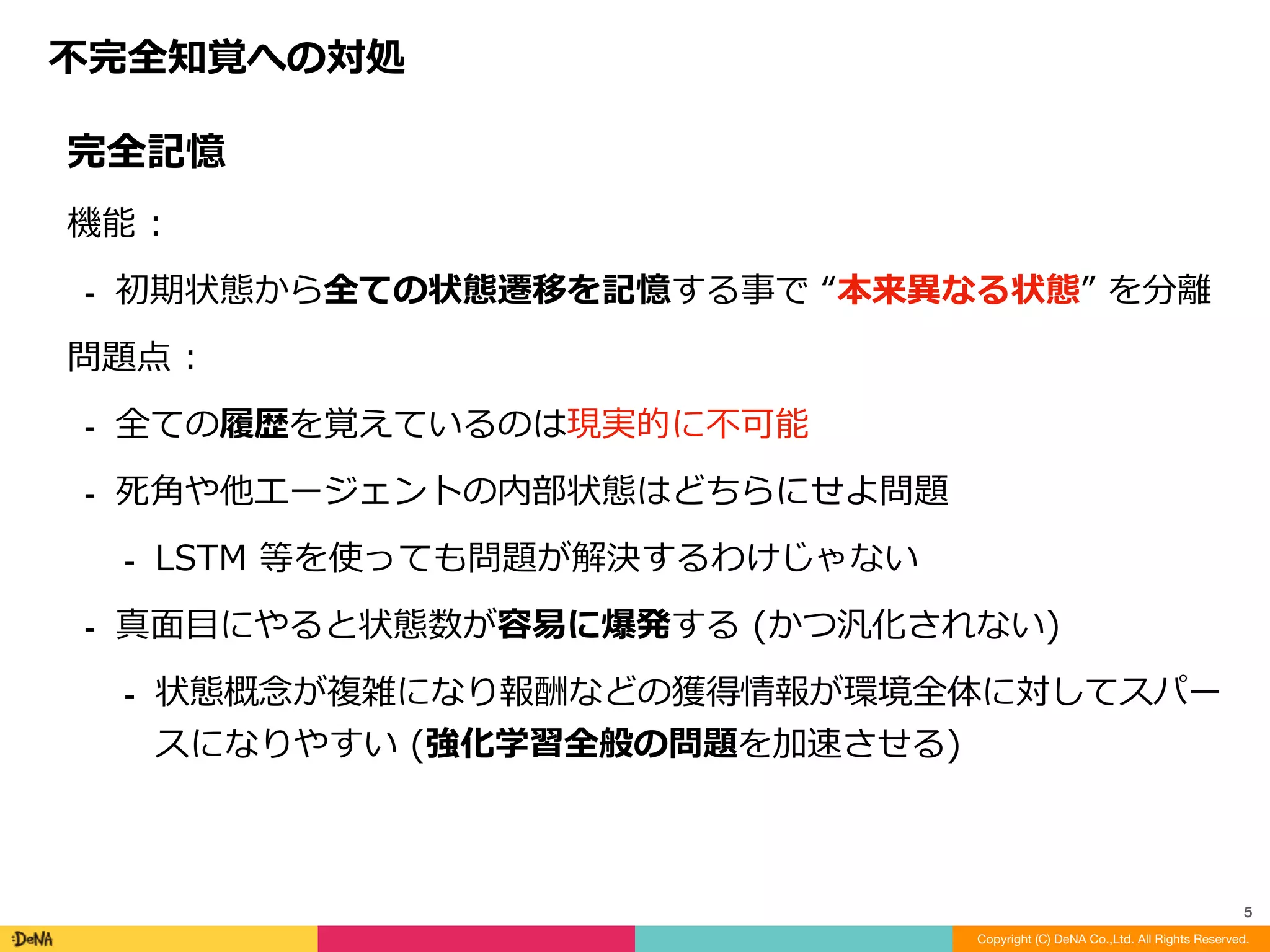 完全記憶	
機能	:		
⁃ 初期状態から全ての状態遷移を記憶する事で	“本来異なる状態”	を分離	
問題点	:		
⁃ 全ての履歴を覚えているのは現実的に不可能	
⁃ 死⾓や他エージェントの内部状態はどちらにせよ問題	
⁃ LSTM	等を使っても問題が解決するわけじゃない	
⁃ 真⾯⽬にやると状態数が容易に爆発する	(かつ汎化されない)	
⁃ 状態概念が複雑になり報酬などの獲得情報が環境全体に対してスパー
スになりやすい	(強化学習全般の問題を加速させる)
不完全知覚への対処
Copyright (C) DeNA Co.,Ltd. All Rights Reserved.
5
 