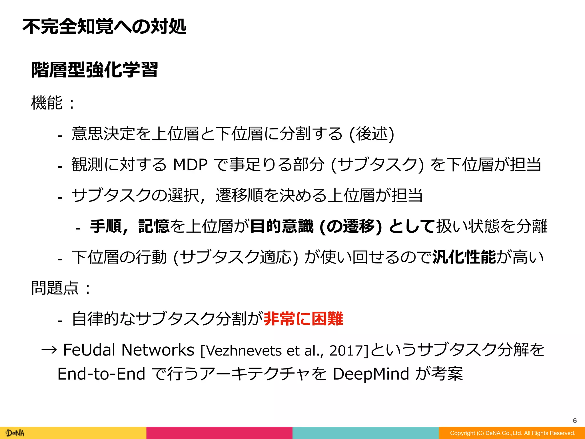 不完全知覚への対処
Copyright (C) DeNA Co.,Ltd. All Rights Reserved.
6
階層型強化学習	
機能	:			
⁃ 意思決定を上位層と下位層に分割する	(後述)	
⁃ 観測に対する	MDP	で事⾜りる部分	(サブタスク)	を下位層が担当	
⁃ サブタスクの選択，遷移順を決める上位層が担当	
⁃ ⼿順，記憶を上位層が⽬的意識	(の遷移)	として扱い状態を分離	
⁃ 下位層の⾏動	(サブタスク適応)	が使い回せるので汎化性能が⾼い	
問題点	:		
⁃ ⾃律的なサブタスク分割が⾮常に困難	
→	FeUdal	Networks	[Vezhnevets	et	al.,	2017]というサブタスク分解を	
End-to-End	で⾏うアーキテクチャを	DeepMind	が考案
 